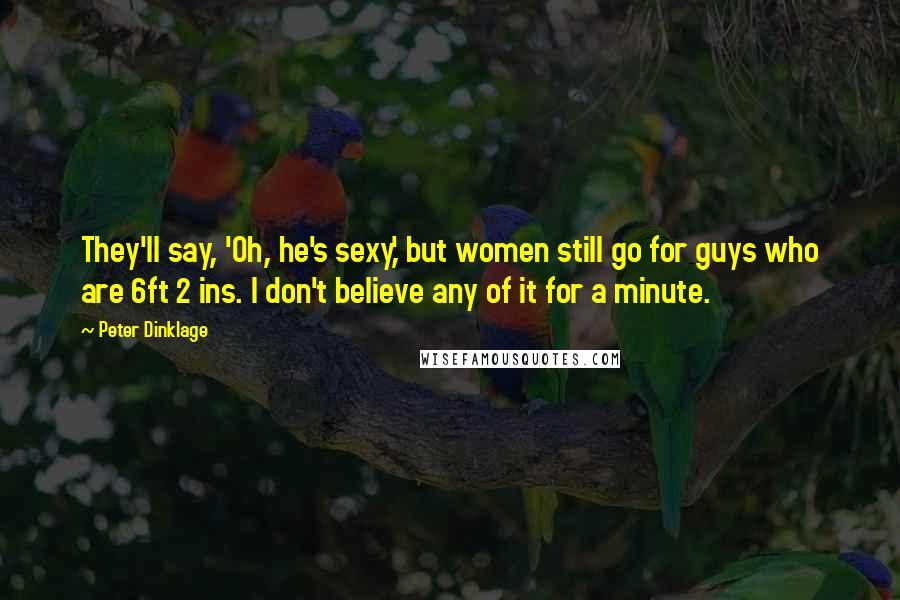 Peter Dinklage Quotes: They'll say, 'Oh, he's sexy,' but women still go for guys who are 6ft 2 ins. I don't believe any of it for a minute.