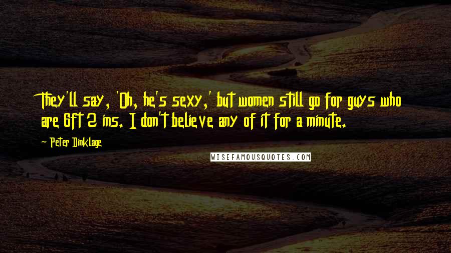 Peter Dinklage Quotes: They'll say, 'Oh, he's sexy,' but women still go for guys who are 6ft 2 ins. I don't believe any of it for a minute.