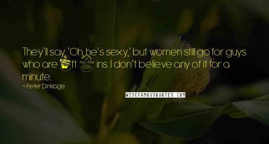 Peter Dinklage Quotes: They'll say, 'Oh, he's sexy,' but women still go for guys who are 6ft 2 ins. I don't believe any of it for a minute.