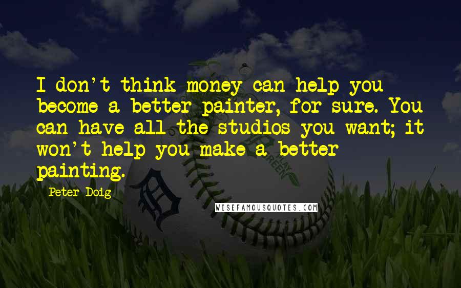 Peter Doig Quotes: I don't think money can help you become a better painter, for sure. You can have all the studios you want; it won't help you make a better painting.