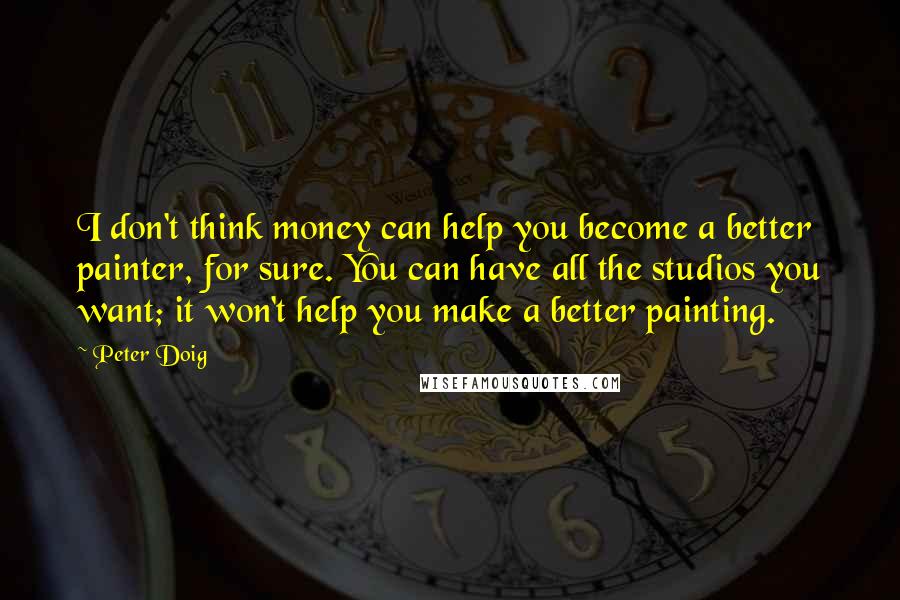 Peter Doig Quotes: I don't think money can help you become a better painter, for sure. You can have all the studios you want; it won't help you make a better painting.