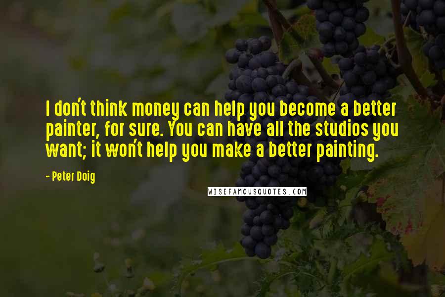 Peter Doig Quotes: I don't think money can help you become a better painter, for sure. You can have all the studios you want; it won't help you make a better painting.