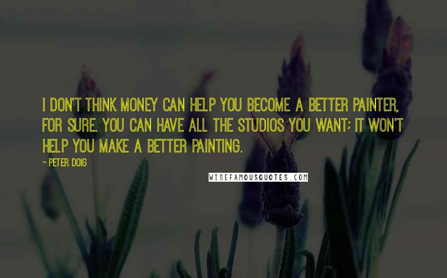 Peter Doig Quotes: I don't think money can help you become a better painter, for sure. You can have all the studios you want; it won't help you make a better painting.