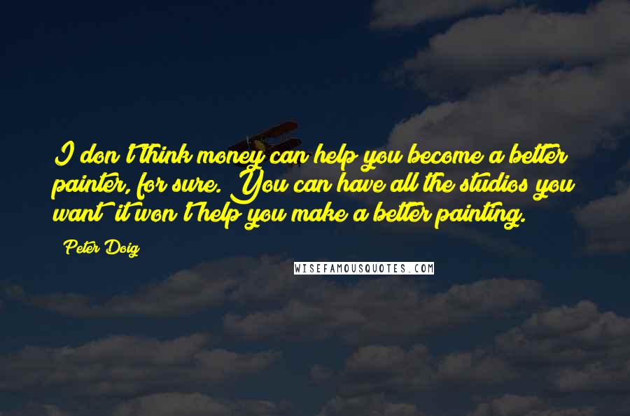 Peter Doig Quotes: I don't think money can help you become a better painter, for sure. You can have all the studios you want; it won't help you make a better painting.