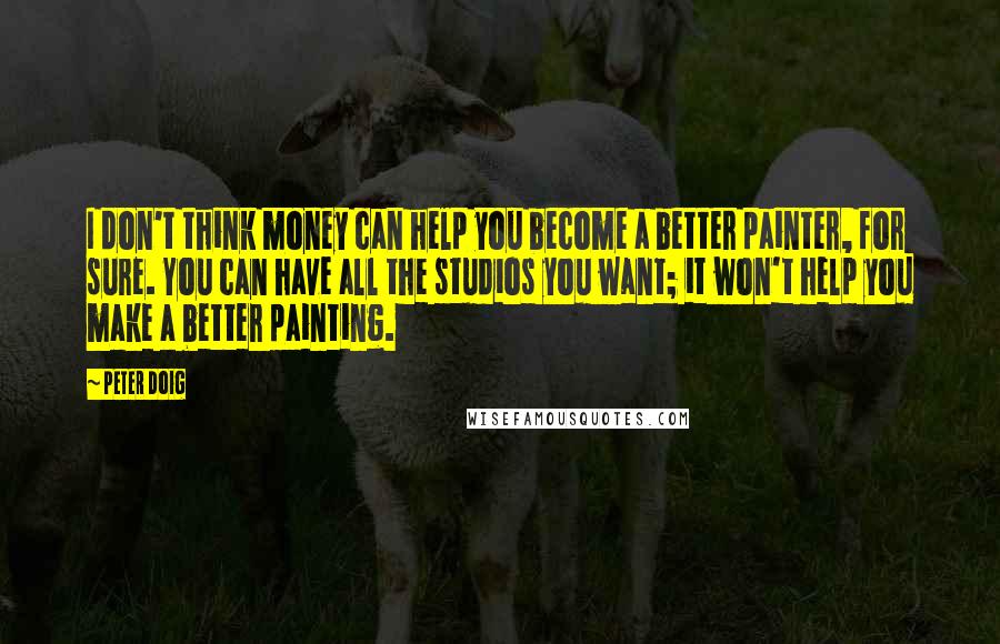 Peter Doig Quotes: I don't think money can help you become a better painter, for sure. You can have all the studios you want; it won't help you make a better painting.