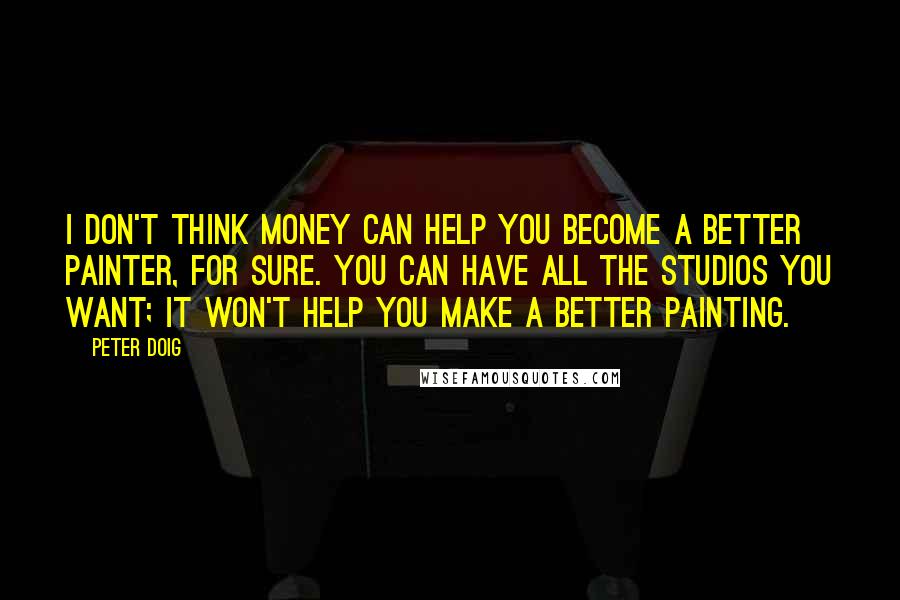 Peter Doig Quotes: I don't think money can help you become a better painter, for sure. You can have all the studios you want; it won't help you make a better painting.