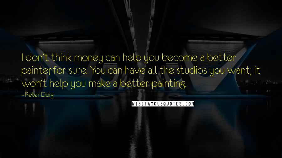 Peter Doig Quotes: I don't think money can help you become a better painter, for sure. You can have all the studios you want; it won't help you make a better painting.