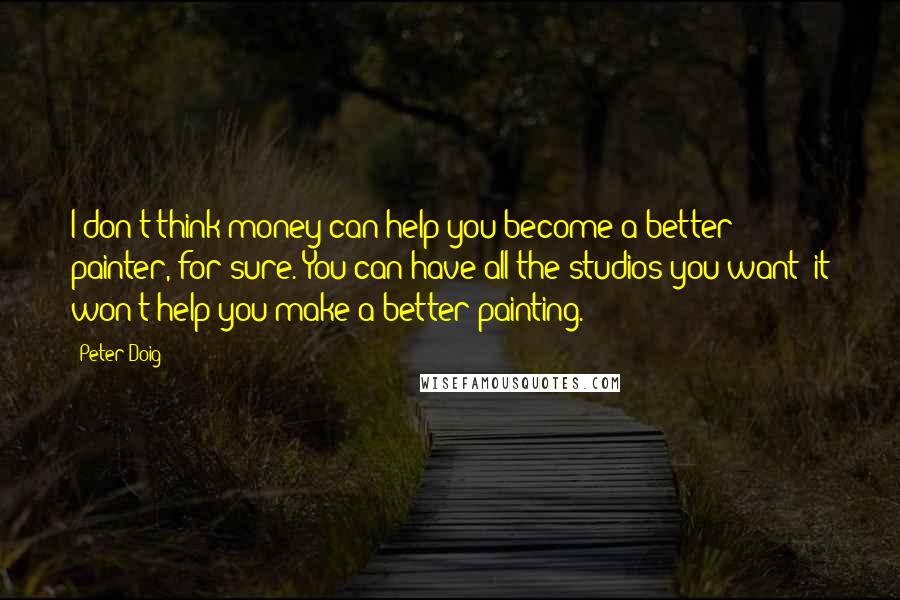 Peter Doig Quotes: I don't think money can help you become a better painter, for sure. You can have all the studios you want; it won't help you make a better painting.