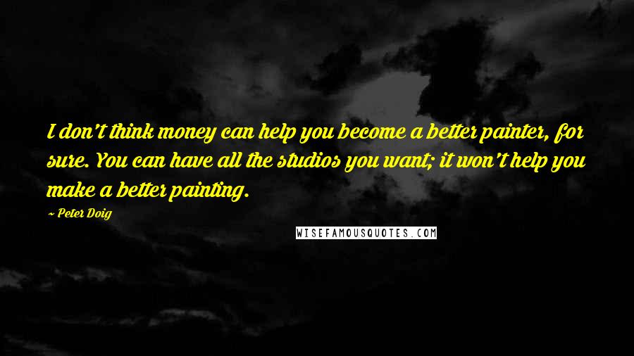 Peter Doig Quotes: I don't think money can help you become a better painter, for sure. You can have all the studios you want; it won't help you make a better painting.