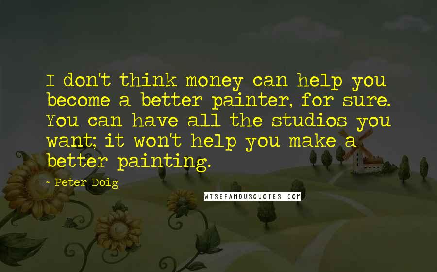 Peter Doig Quotes: I don't think money can help you become a better painter, for sure. You can have all the studios you want; it won't help you make a better painting.