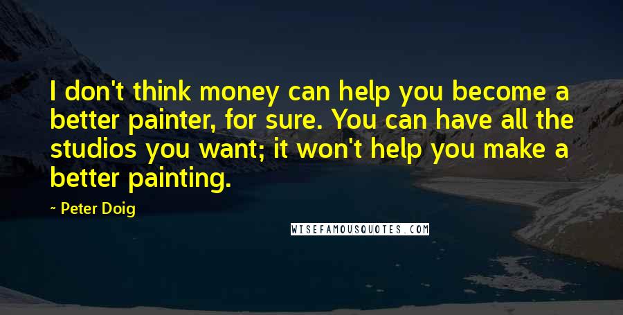 Peter Doig Quotes: I don't think money can help you become a better painter, for sure. You can have all the studios you want; it won't help you make a better painting.