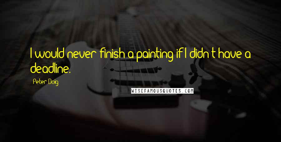 Peter Doig Quotes: I would never finish a painting if I didn't have a deadline.