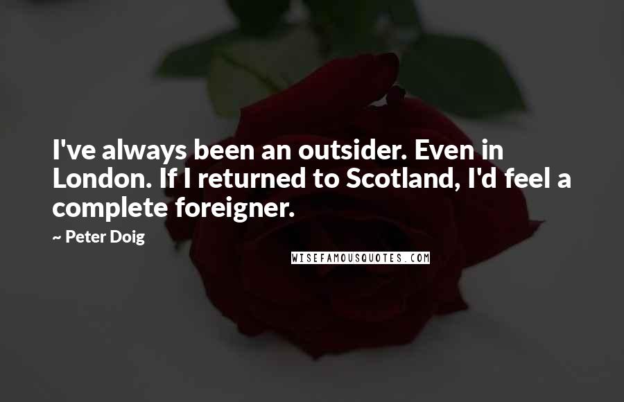 Peter Doig Quotes: I've always been an outsider. Even in London. If I returned to Scotland, I'd feel a complete foreigner.