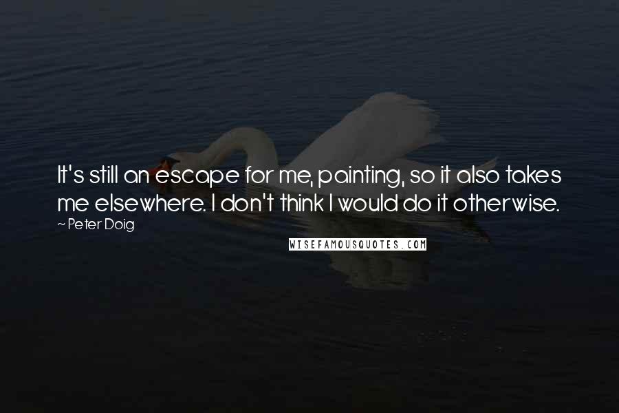 Peter Doig Quotes: It's still an escape for me, painting, so it also takes me elsewhere. I don't think I would do it otherwise.