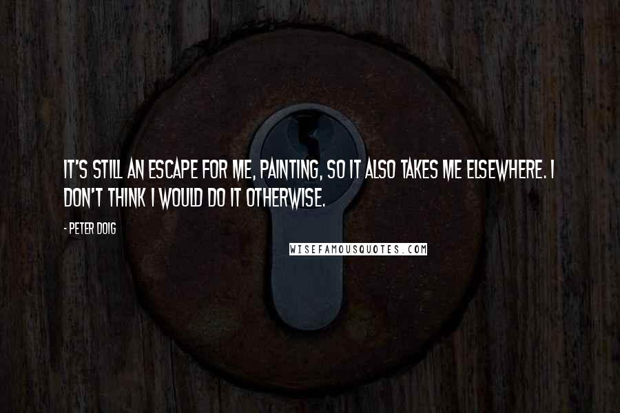 Peter Doig Quotes: It's still an escape for me, painting, so it also takes me elsewhere. I don't think I would do it otherwise.