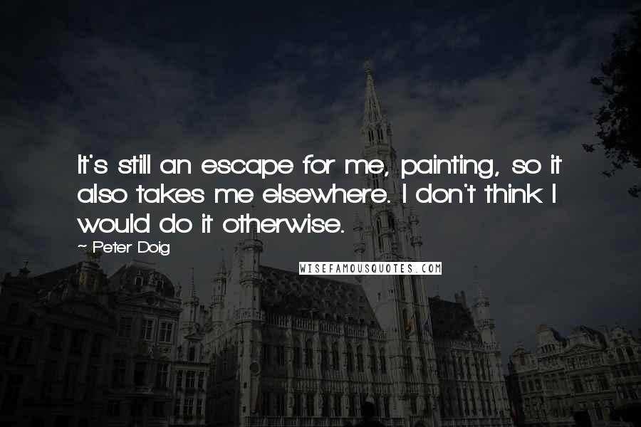 Peter Doig Quotes: It's still an escape for me, painting, so it also takes me elsewhere. I don't think I would do it otherwise.