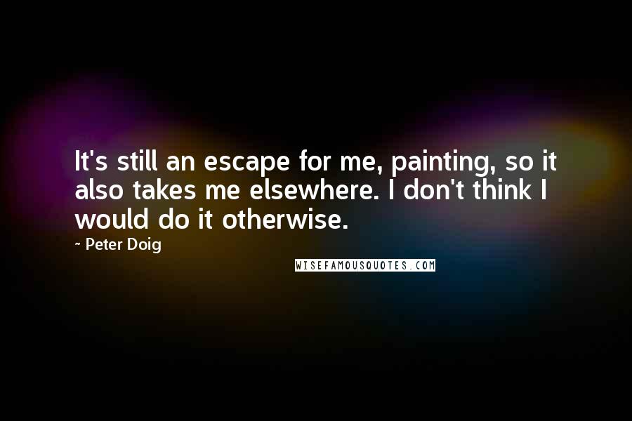 Peter Doig Quotes: It's still an escape for me, painting, so it also takes me elsewhere. I don't think I would do it otherwise.