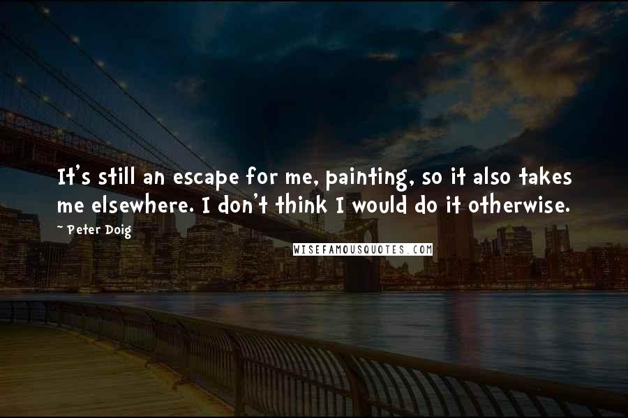 Peter Doig Quotes: It's still an escape for me, painting, so it also takes me elsewhere. I don't think I would do it otherwise.