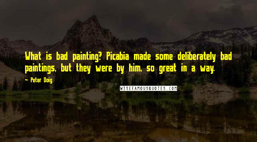 Peter Doig Quotes: What is bad painting? Picabia made some deliberately bad paintings, but they were by him, so great in a way.