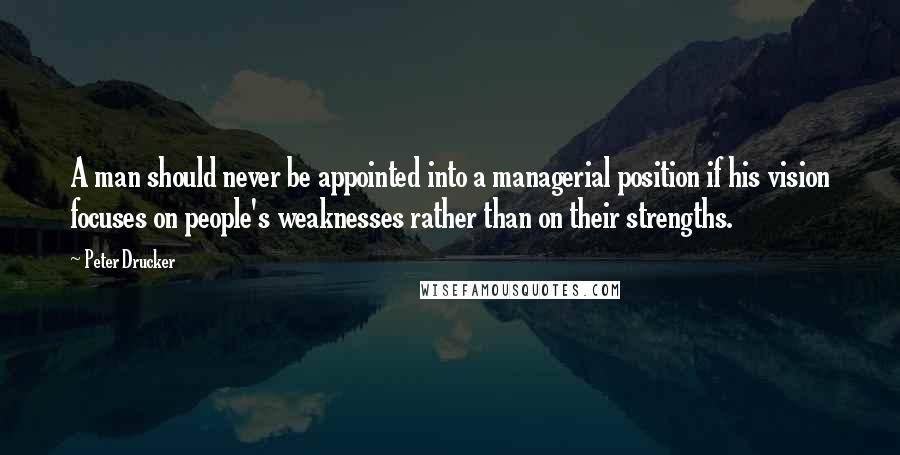 Peter Drucker Quotes: A man should never be appointed into a managerial position if his vision focuses on people's weaknesses rather than on their strengths.