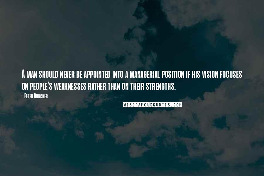 Peter Drucker Quotes: A man should never be appointed into a managerial position if his vision focuses on people's weaknesses rather than on their strengths.