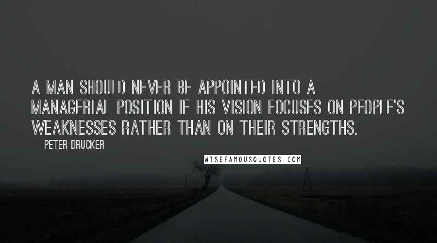 Peter Drucker Quotes: A man should never be appointed into a managerial position if his vision focuses on people's weaknesses rather than on their strengths.