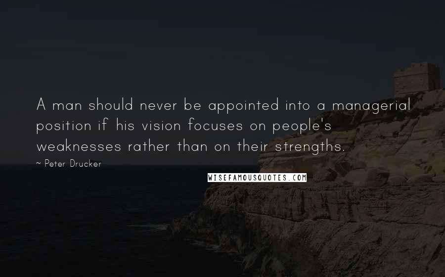 Peter Drucker Quotes: A man should never be appointed into a managerial position if his vision focuses on people's weaknesses rather than on their strengths.