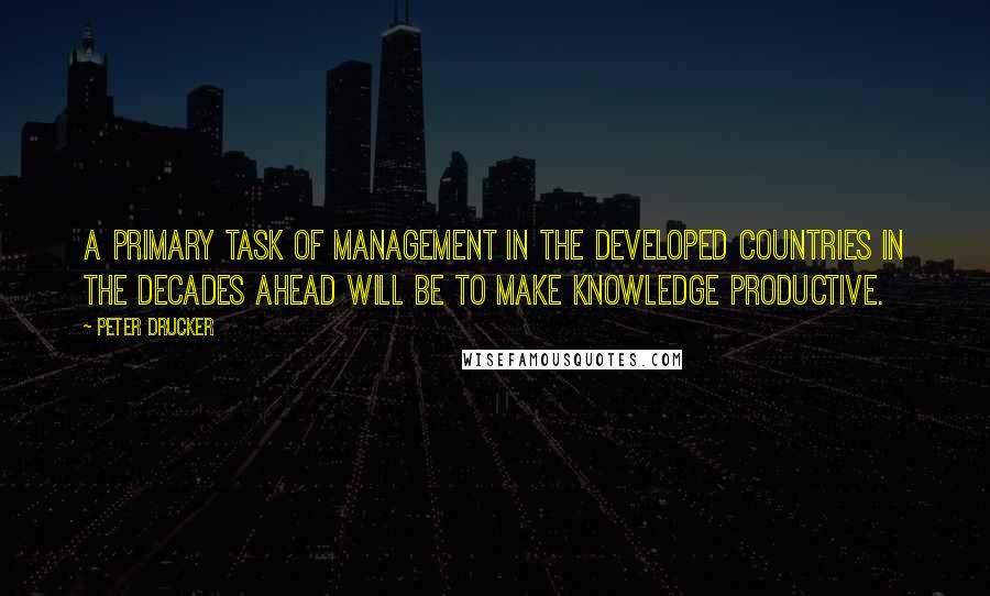 Peter Drucker Quotes: A primary task of management in the developed countries in the decades ahead will be to make knowledge productive.