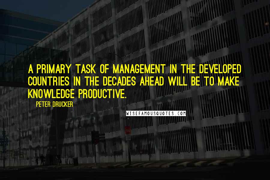 Peter Drucker Quotes: A primary task of management in the developed countries in the decades ahead will be to make knowledge productive.