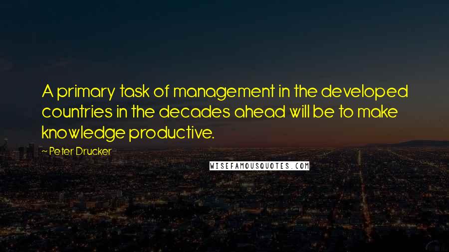 Peter Drucker Quotes: A primary task of management in the developed countries in the decades ahead will be to make knowledge productive.