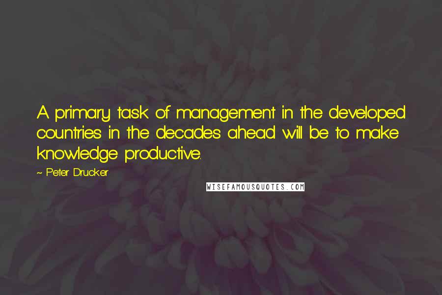 Peter Drucker Quotes: A primary task of management in the developed countries in the decades ahead will be to make knowledge productive.