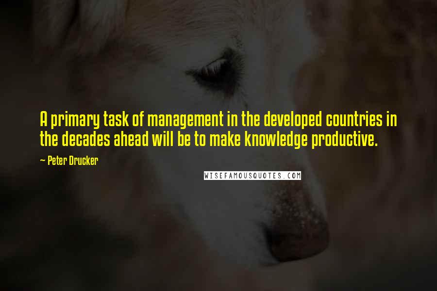 Peter Drucker Quotes: A primary task of management in the developed countries in the decades ahead will be to make knowledge productive.