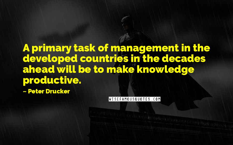 Peter Drucker Quotes: A primary task of management in the developed countries in the decades ahead will be to make knowledge productive.