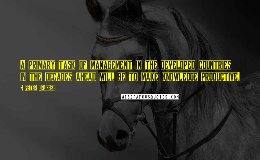 Peter Drucker Quotes: A primary task of management in the developed countries in the decades ahead will be to make knowledge productive.