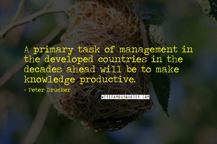 Peter Drucker Quotes: A primary task of management in the developed countries in the decades ahead will be to make knowledge productive.