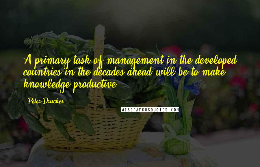 Peter Drucker Quotes: A primary task of management in the developed countries in the decades ahead will be to make knowledge productive.