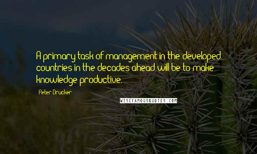 Peter Drucker Quotes: A primary task of management in the developed countries in the decades ahead will be to make knowledge productive.