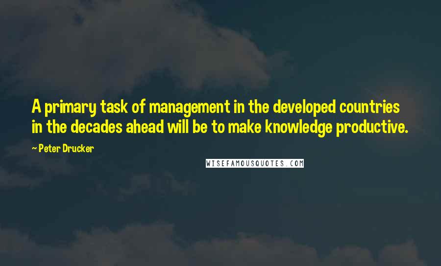 Peter Drucker Quotes: A primary task of management in the developed countries in the decades ahead will be to make knowledge productive.