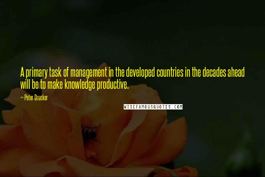 Peter Drucker Quotes: A primary task of management in the developed countries in the decades ahead will be to make knowledge productive.