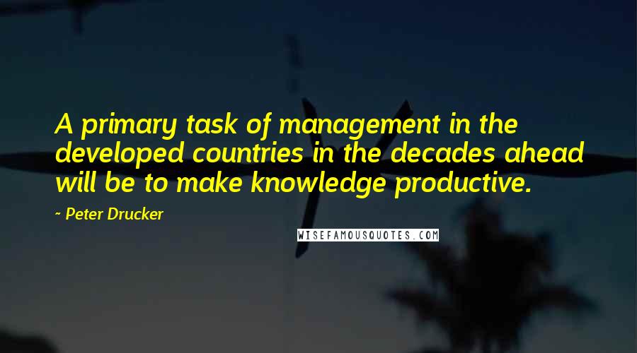 Peter Drucker Quotes: A primary task of management in the developed countries in the decades ahead will be to make knowledge productive.