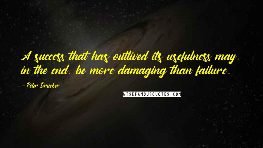 Peter Drucker Quotes: A success that has outlived its usefulness may, in the end, be more damaging than failure.