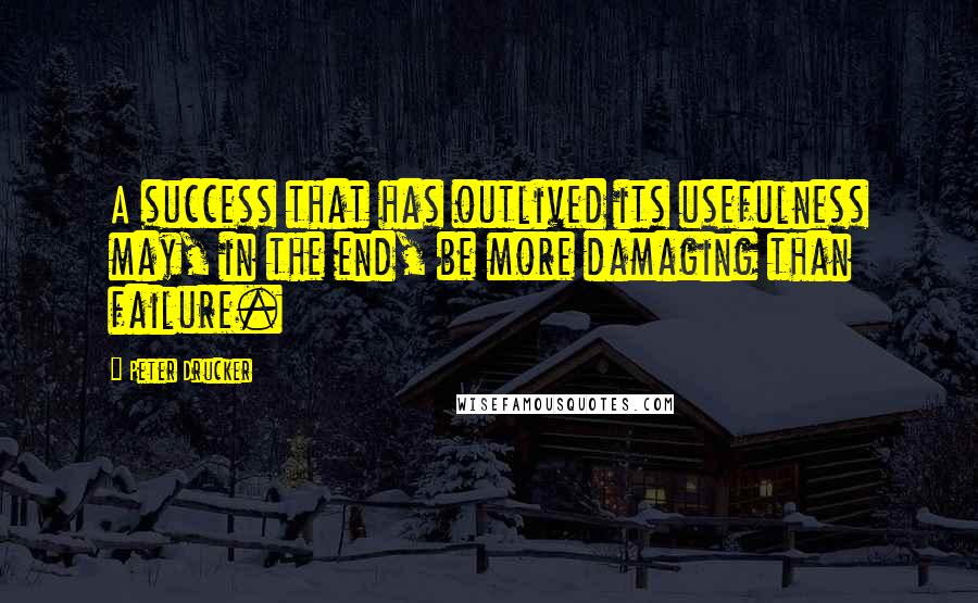 Peter Drucker Quotes: A success that has outlived its usefulness may, in the end, be more damaging than failure.