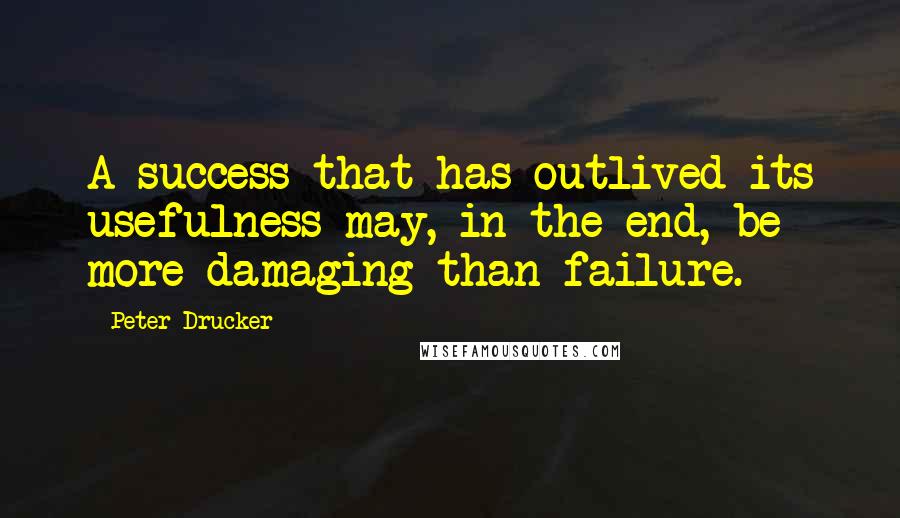 Peter Drucker Quotes: A success that has outlived its usefulness may, in the end, be more damaging than failure.