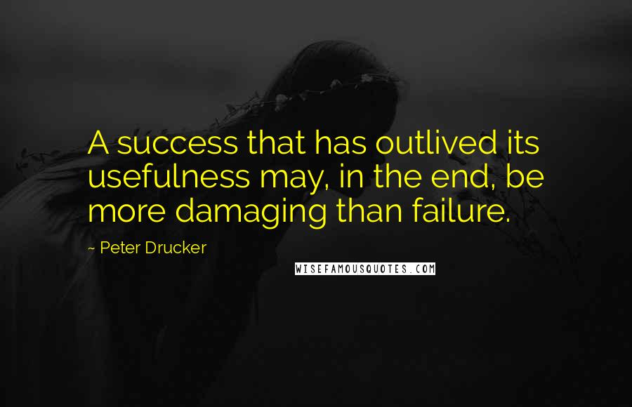 Peter Drucker Quotes: A success that has outlived its usefulness may, in the end, be more damaging than failure.