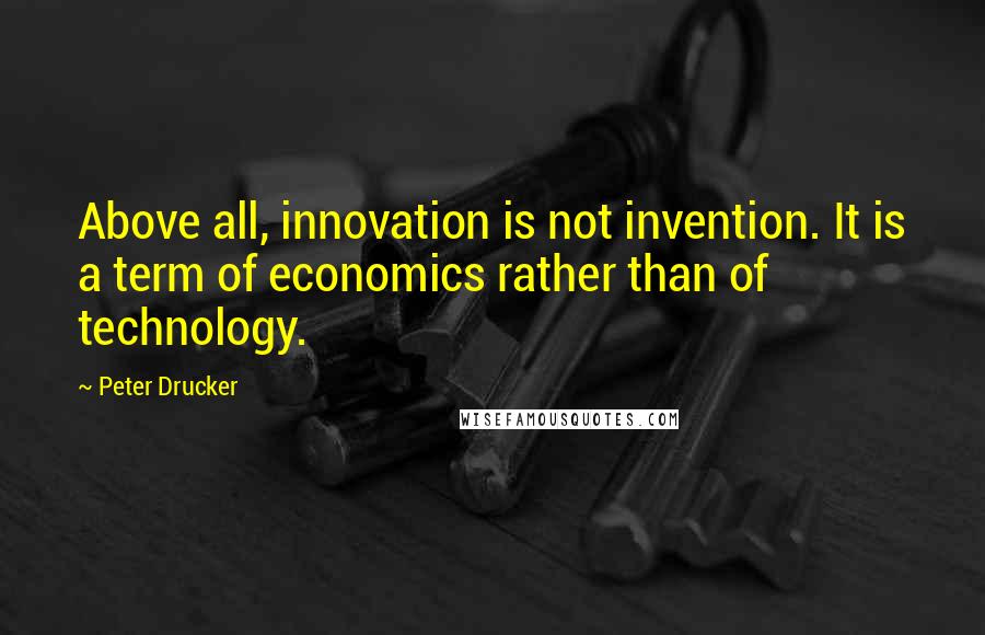 Peter Drucker Quotes: Above all, innovation is not invention. It is a term of economics rather than of technology.
