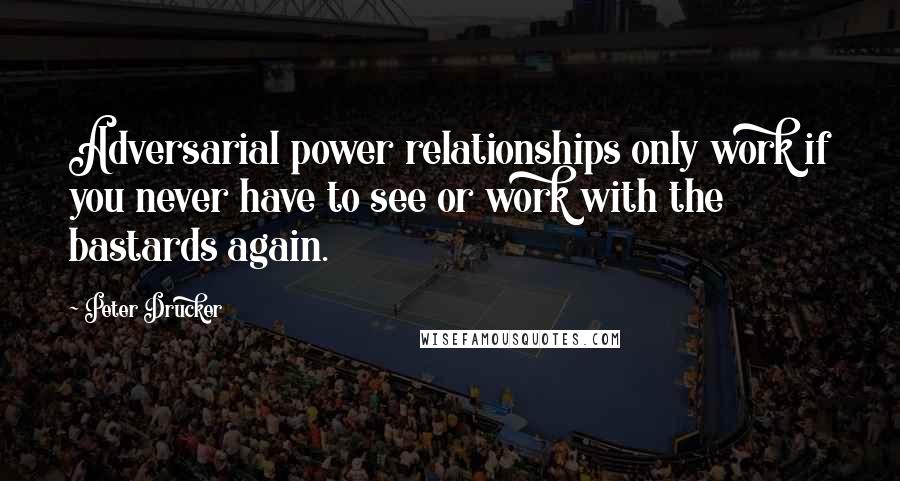Peter Drucker Quotes: Adversarial power relationships only work if you never have to see or work with the bastards again.