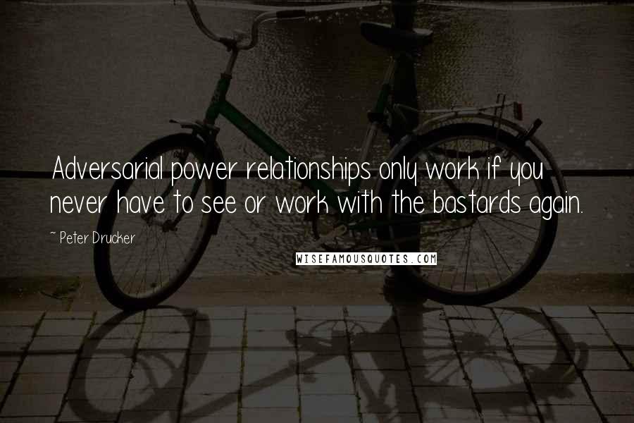 Peter Drucker Quotes: Adversarial power relationships only work if you never have to see or work with the bastards again.