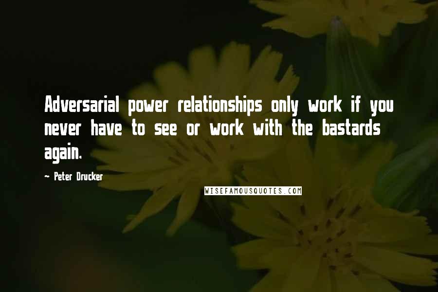 Peter Drucker Quotes: Adversarial power relationships only work if you never have to see or work with the bastards again.