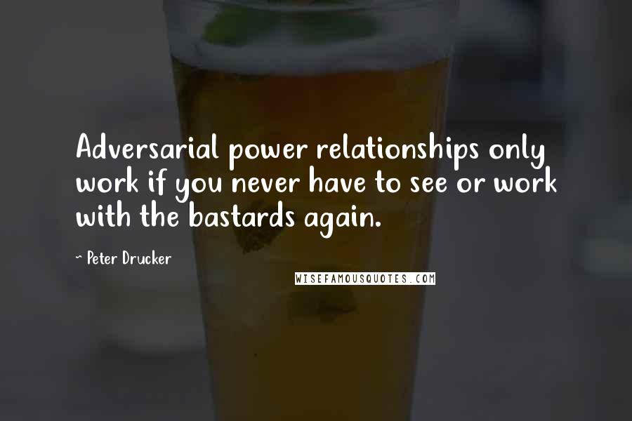 Peter Drucker Quotes: Adversarial power relationships only work if you never have to see or work with the bastards again.
