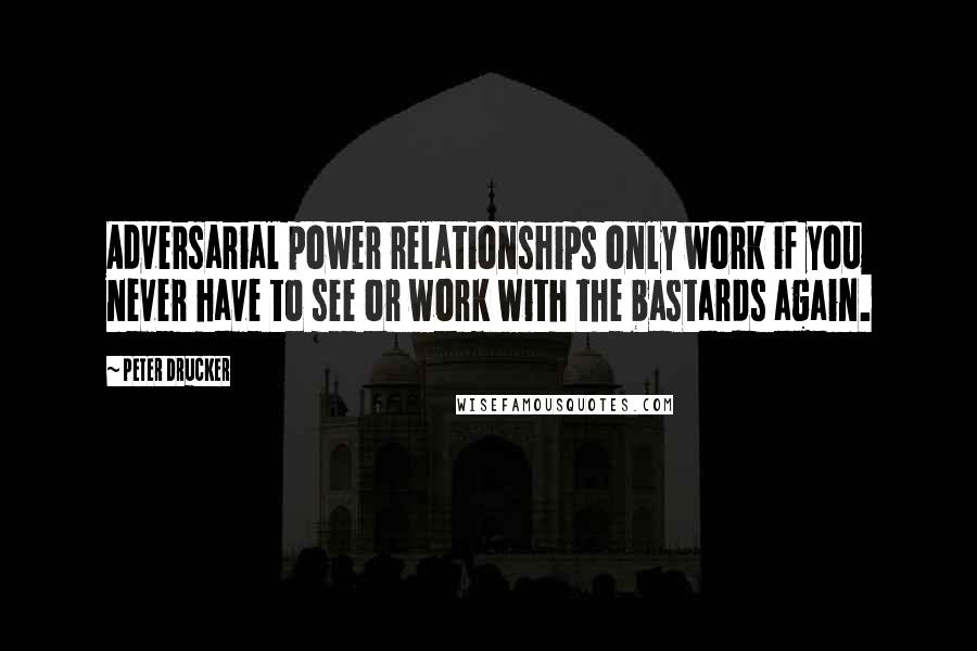 Peter Drucker Quotes: Adversarial power relationships only work if you never have to see or work with the bastards again.